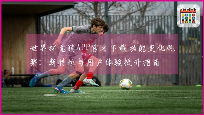 世界杯竞猜APP官方下载功能变化观察：新特性与用户体验提升指南
